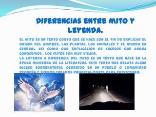 Diferencias entre mito y
               leyenda.
El mito es un texto corto que se hace con el fin de explicar el
origen del hombre, las plantas, los animales y el mundo en
general así como dar explicación de sucesos que ahora
conocemos . Los mitos son muy viejos.
La leyenda a diferencia del mito es un texto que nace en la
época moderna de la literatura. Este texto nos relata algún
suceso sobrenatural ocurrido en un pueblo o comunidad
pequeña y fueron creados principalmente para entretener.
 