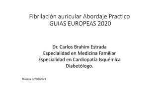 Fibrilación auricular Abordaje Practico
GUIAS EUROPEAS 2020
Dr. Carlos Brahim Estrada
Especialidad en Medicina Familiar
Especialidad en Cardiopatía Isquémica
Diabetólogo.
Masaya 02/08/2023
 