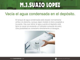 Vacía el agua condensada en el depósito. 
El tanque de agua condensada está situado normalmente 
arriba a la derecha, aunque algún modelo lo tiene acoplado a 
la puerta. Hay que retirar el agua cuando el depósito está 
lleno (a veces se enciende un indicador avisando de esto). 
Otra posibilidad es conectarlo directamente al desagüe. 
 