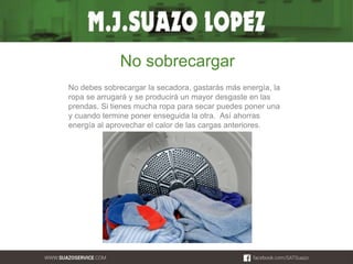 No sobrecargar 
No debes sobrecargar la secadora, gastarás más energía, la 
ropa se arrugará y se producirá un mayor desgaste en las 
prendas. Si tienes mucha ropa para secar puedes poner una 
y cuando termine poner enseguida la otra. Así ahorras 
energía al aprovechar el calor de las cargas anteriores. 
 