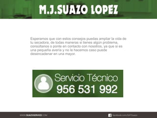 Esperamos que con estos consejos puedas ampliar la vida de 
tu secadora, de todas maneras si tienes algún problema, 
consúltanos o ponte en contacto con nosotros, ya que si es 
una pequeña avería y no le hacemos caso puede 
desencadenar en una mayor. 
