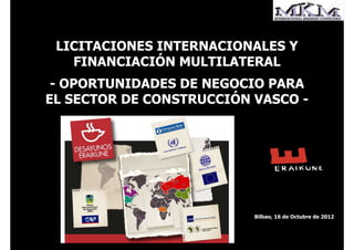 LICITACIONES INTERNACIONALES Y
   FINANCIACIÓN MULTILATERAL
 - OPORTUNIDADES DE NEGOCIO PARA
EL SECTOR DE CONSTRUCCIÓN VASCO -




                          Bilbao, 16 de Octubre de 2012
 