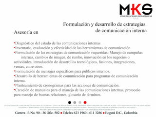 Formulación y desarrollo de estrategias  de comunicación interna Asesoría en Diagnóstico del estado de las comunicaciones internas Inventario, evaluación y efectividad de las herramientas de comunicación Formulación de las estrategias de comunicación requeridas: Manejo de campañas  internas, cambios de imagen, de rumbo, innovación en los negocios o actividades, introducción de desarrollos tecnológicos, fusiones, integraciones, ventas, entre otros. Formulación de mensajes específicos para públicos internos. Desarrollo de herramientas de comunicación para programas de comunicación interna. Planteamiento de cronogramas para las acciones de comunicación. Creación de manuales para el manejo de las comunicaciones internas, protocolo para manejo de buenas relaciones, glosario de términos. 