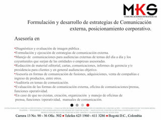 Formulación y desarrollo de estrategias de Comunicación externa, posicionamiento corporativo. Asesoría en Diagnóstico y evaluación de imagen pública . Formulación y ejecución de estrategias de comunicación externa.  Manejo de  comunicaciones para audiencias externas de temas del día a día y los coyunturales que surjan de las entidades o empresas asesoradas. Redacción de material editorial, cartas, comunicaciones, informes de gerencia y/o presidencia para clientes y en general audiencias objetivo. Asesoría en formas de comunicación de fusiones, adquisiciones, venta de compañías e ingreso de productos, entre otros. Auditoría en temas de comunicación. Evaluación de las formas de comunicación externa, oficina de comunicaciones/prensa, funciones operatividad. En caso de que no existan, creación, organización  y manejo de oficinas de  prensa, funciones /operatividad,  manuales de comunicación. 