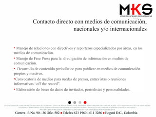Contacto directo con medios de comunicación, nacionales y/o internacionales Manejo de relaciones con directivos y reporteros especializados por áreas, en los medios de comunicación. Manejo de Free Press para la  divulgación de información en medios de comunicación. Desarrollo de contenido periodístico para publicar en medios de comunicación propios y masivos. Convocatoria de medios para ruedas de prensa, entrevistas o reuniones informativas “off the record”. Elaboración de bases de datos de invitados, periodistas y personalidades. 