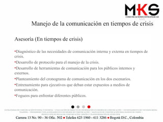 Manejo de la comunicación en tiempos de crisis Asesoría (En tiempos de crisis) Diagnóstico de las necesidades de comunicación interna y externa en tiempos de crisis. Desarrollo de protocolo para el manejo de la crisis. Desarrollo de herramientas de comunicación para los públicos internos y externos. Planteamiento del cronograma de comunicación en los dos escenarios. Entrenamiento para ejecutivos que deban estar expuestos a medios de comunicación. Fogueos para enfrentar diferentes públicos. 