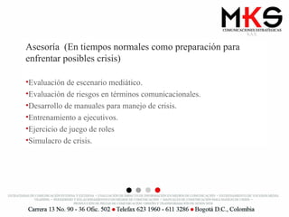 Asesoría  (En tiempos normales como preparación para enfrentar posibles crisis) Evaluación de escenario mediático. Evaluación de riesgos en términos comunicacionales. Desarrollo de manuales para manejo de crisis. Entrenamiento a ejecutivos. Ejercicio de juego de roles Simulacro de crisis. 