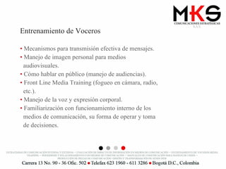 Entrenamiento de Voceros Mecanismos para transmisión efectiva de mensajes. Manejo de imagen personal para medios  audiovisuales. Cómo hablar en público (manejo de audiencias). Front Line Media Training (fogueo en cámara, radio,  etc.). Manejo de la voz y expresión corporal. Familiarización con funcionamiento interno de los  medios de comunicación, su forma de operar y toma  de decisiones. 