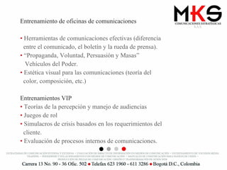 Entrenamiento de oficinas de comunicaciones Herramientas de comunicaciones efectivas (diferencia  entre el comunicado, el boletín y la rueda de prensa).  “ Propaganda, Voluntad, Persuasión y Masas”  Vehículos del Poder. Estética visual para las comunicaciones (teoría del  color, composición, etc.) Entrenamientos VIP Teorías de la percepción y manejo de audiencias Juegos de rol Simulacros de crisis basados en los requerimientos del  cliente. Evaluación de procesos internos de comunicaciones. 