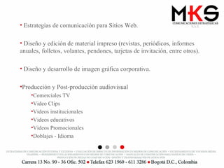Estrategias de comunicación para Sitios Web. Diseño y edición de material impreso (revistas, periódicos, informes anuales, folletos, volantes, pendones, tarjetas de invitación, entre otros). Diseño y desarrollo de imagen gráfica corporativa. Producción y Post-producción audiovisual Comerciales TV Video Clips Videos institucionales Videos educativos Videos Promocionales Doblajes - Idioma 