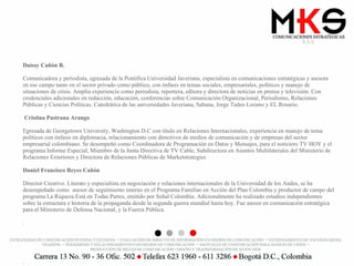 Daissy Cañón B.   Comunicadora y periodista, egresada de la Pontifica Universidad Javeriana, especialista en comunicaciones estratégicas y asesora en ese campo tanto en el sector privado como público, con énfasis en temas sociales, empresariales, políticos y manejo de situaciones de crisis. Amplia experiencia como periodista, reportera, editora y directora de noticias en prensa y televisión. Con credenciales adicionales en redacción, educación, conferencias sobre Comunicación Organizacional, Periodismo, Relaciones Públicas y Ciencias Políticas. Catedrática de las universidades Javeriana, Sabana, Jorge Tadeo Lozano y EL Rosario.  Cristina Pastrana Arango Egresada de Georgetown University, Washington D.C con título en Relaciones Internacionales, experiencia en manejo de tema políticos con énfasis en diplomacia, relacionamiento con directivos de medios de comunicación y de empresas del sector empresarial colombiano. Se desempeñó como Coordinadora de Programación en Datos y Mensajes, para el noticiero TV HOY y el programa Informe Especial, Miembro de la Junta Directiva de TV Cable, Subdirectora en Asuntos Multilaterales del Ministerio de Relaciones Exteriores y Directora de Relaciones Públicas de Marketstrategies  Daniel Francisco Reyes Cañón   Director Creativo. Literato y especialista en negociación y relaciones internacionales de la Universidad de los Andes, se ha desempeñado como  asesor de seguimiento interno en el Programa Familias en Acción del Plan Colombia y productor de campo del programa La Riqueza Está en Todas Partes, emitido por Señal Colombia. Adicionalmente ha realizado estudios independientes sobre la estructura e historia de la propaganda desde la segunda guerra mundial hasta hoy. Fue asesor en comunicación estratégica para el Ministerio de Defensa Nacional, y la Fuerza Pública. . . 