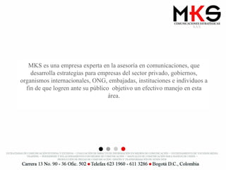 MKS es una empresa experta en la asesoría en comunicaciones, que desarrolla estrategias para empresas del sector privado, gobiernos, organismos internacionales, ONG, embajadas, instituciones e individuos a fin de que logren ante su público  objetivo un efectivo manejo en esta área. 