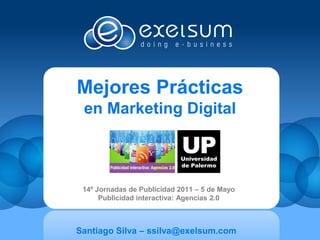 Mejores Prácticas
 en Marketing Digital



 14º Jornadas de Publicidad 2011 – 5 de Mayo
      Publicidad interactiva: Agencias 2.0



Santiago Silva – ssilva@exelsum.com
 