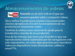 Youtube es un sitio web en el que sus
usuarios pueden subir y compartir vídeos.
Xitcy utiliza Youtube para mostrar a sus potenciales
clientes ejemplos en vivo del funcionamiento de sus
productos en situaciones reales.
También lo utiliza como material de ayuda para la
instalación y manejo de sus productos.
Una de las ventajas que tiene usar Youtube es que usa
reproductores online soportados por los navegadores web
más importantes, así como apps gratuitas para reproducir
vídeos en dispositivos como smartphones, tablets o
smartTVs.
 