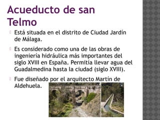 Acueducto de san
Telmo
 Está situada en el distrito de Ciudad Jardín
de Málaga.
 Es considerado como una de las obras de
ingeniería hidráulica más importantes del
siglo XVIII en España. Permitía llevar agua del
Guadalmedina hasta la ciudad (siglo XVIII).
 Fue diseñado por el arquitecto Martín de
Aldehuela.
 
