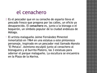 el cenachero
 Es el pescador que en su cenacho de esparto lleva el
pescado fresco que pregona por las calles, un oficio ya
desaparecido. El cenachero es, junto a la biznaga o el
boquerón, un símbolo popular de la ciudad andaluza de
Málaga.
 El artista malagueño Jaime Fernández Pimentel
inmortalizó en 1964 en una estatua a este pintoresco
personaje, inspirado en un pescador real llamado Manolo
"El Petaca". Asimismo esculpió junto al cenachero al
biznaguero y al burrito Platero, las 3 estatuas para
adornar el parque malagueño. La escultura se encuentra
en la Plaza de la Marina.
 