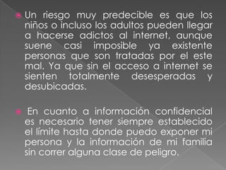    Un riesgo muy predecible es que los
    niños o incluso los adultos pueden llegar
    a hacerse adictos al internet, aunque
    suene casi imposible ya existente
    personas que son tratadas por el este
    mal. Ya que sin el acceso a internet se
    sienten totalmente desesperadas y
    desubicadas.

    En cuanto a información confidencial
    es necesario tener siempre establecido
    el límite hasta donde puedo exponer mi
    persona y la información de mi familia
    sin correr alguna clase de peligro.
 