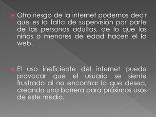    Otro riesgo de la internet podemos decir
    que es la falta de supervisión por parte
    de las personas adultas, de lo que los
    niños o menores de edad hacen el la
    web.


   El uso ineficiente del internet puede
    provocar que el usuario se siente
    frustrado al no encontrar lo que desea,
    creando una barrera para próximos usos
    de este medio.
 