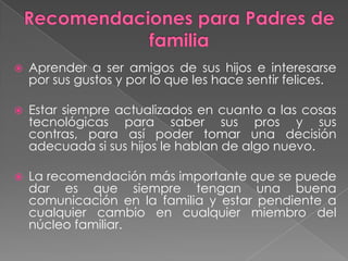    Aprender a ser amigos de sus hijos e interesarse
    por sus gustos y por lo que les hace sentir felices.

   Estar siempre actualizados en cuanto a las cosas
    tecnológicas para saber sus pros y sus
    contras, para así poder tomar una decisión
    adecuada si sus hijos le hablan de algo nuevo.

   La recomendación más importante que se puede
    dar es que siempre tengan una buena
    comunicación en la familia y estar pendiente a
    cualquier cambio en cualquier miembro del
    núcleo familiar.
 