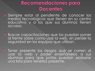    Siempre estar al pendiente de conocer los
    medios tecnológicos que tienen en su centro
    educativo y a los que sus alumnos tienen
    acceso.

   Buscar capacitaciones que los puedan poner
    al frente sobre como usar la web, sin perder la
    seguridad en los equipos que utilizan.

   Tener presente los riesgos que se corren al
    usar la web y poder enseñárselos a sus
    alumnos para que juntos puedan elaborar
    una lista para tenerlos presente.
 