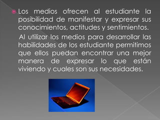    Los medios ofrecen al estudiante la
    posibilidad de manifestar y expresar sus
    conocimientos, actitudes y sentimientos.
    Al utilizar los medios para desarrollar las
    habilidades de los estudiante permitimos
    que ellos puedan encontrar una mejor
    manera de expresar lo que están
    viviendo y cuales son sus necesidades.
 