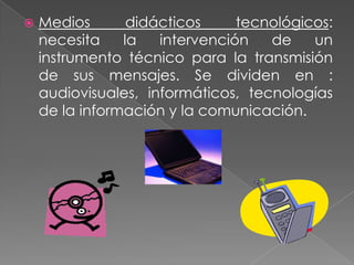    Medios       didácticos     tecnológicos:
    necesita    la   intervención   de    un
    instrumento técnico para la transmisión
    de sus mensajes. Se dividen en :
    audiovisuales, informáticos, tecnologías
    de la información y la comunicación.
 