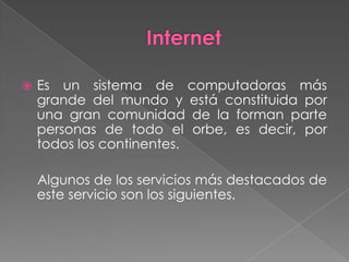    Es un sistema de computadoras más
    grande del mundo y está constituida por
    una gran comunidad de la forman parte
    personas de todo el orbe, es decir, por
    todos los continentes.

    Algunos de los servicios más destacados de
    este servicio son los siguientes.
 