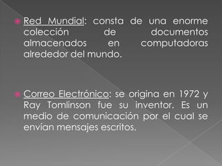    Red Mundial: consta de una enorme
    colección       de      documentos
    almacenados      en   computadoras
    alrededor del mundo.



   Correo Electrónico: se origina en 1972 y
    Ray Tomlinson fue su inventor. Es un
    medio de comunicación por el cual se
    envían mensajes escritos.
 