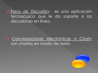   Foros de Discusión: es una aplicación
    tecnológica que le da soporte a las
    discusiones en línea.



    Conversaciones electrónicas o Chats:
    son charlas en modo de texto
 