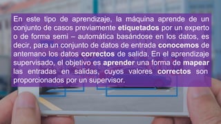 En este tipo de aprendizaje, la máquina aprende de un
conjunto de casos previamente etiquetados por un experto
o de forma semi – automática basándose en los datos, es
decir, para un conjunto de datos de entrada conocemos de
antemano los datos correctos de salida. En el aprendizaje
supervisado, el objetivo es aprender una forma de mapear
las entradas en salidas, cuyos valores correctos son
proporcionados por un supervisor.
 