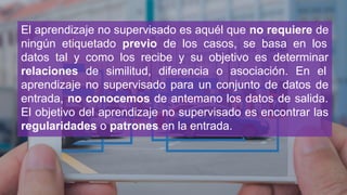 El aprendizaje no supervisado es aquél que no requiere de
ningún etiquetado previo de los casos, se basa en los
datos tal y como los recibe y su objetivo es determinar
relaciones de similitud, diferencia o asociación. En el
aprendizaje no supervisado para un conjunto de datos de
entrada, no conocemos de antemano los datos de salida.
El objetivo del aprendizaje no supervisado es encontrar las
regularidades o patrones en la entrada.
 