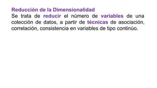 Reducción de la Dimensionalidad
Se trata de reducir el número de variables de una
colección de datos, a partir de técnicas de asociación,
correlación, consistencia en variables de tipo continúo.
 