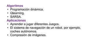 Algoritmos
• Programación dinámica.
• Qlearning.
• SARSA.
Aplicaciones
• Aprender a jugar diferentes Juegos.
• El sistema de navegación de un robot, por ejemplo,
coches autónomos.
• Compresión de imágenes.
 