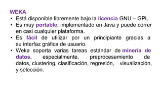 WEKA
• Está disponible libremente bajo la licencia GNU – GPL.
• Es muy portable, implementado en Java y puede correr
en casi cualquier plataforma.
• Es fácil de utilizar por un principiante gracias a
su interfaz gráfica de usuario.
• Weka soporta varias tareas estándar de minería de
datos, especialmente, preprocesamiento de
datos, clustering, clasificación, regresión, visualización,
y selección.
 
