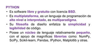 PYTHON
• Es software libre y gratuito con licencia BSD.
• Es multiplataforma, es un lenguaje de programación de
alto nivel e interpretado, es multiparadigma.
• Su filosofía de diseño enfatiza la simplicidad y
legibilidad de código.
• Posee un núcleo de lenguaje relativamente pequeño,
con el apoyo de magníficas librerías como: NumPy,
SciPy, Scikit-learn, Pandas, IPython, Matplotlib y otras.
 