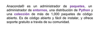 Anaconda® es un administrador de paquetes, un
administrador de entornos, una distribución de Python y
una colección de más de 1,000 paquetes de código
abierto. Es de código abierto y fácil de instalar, y ofrece
soporte gratuito a través de su comunidad.
 