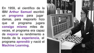 En 1959, el científico de la
IBM Arthur Samuel escribió
un programa para jugar
damas, para mejorarlo hizo
que el programa jugara
consigo mismo miles de
veces, el programa era capaz
de mejorar su rendimiento a
través de la experiencia, el
programa aprendió y nació el
Machine Learning.
 