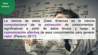 La ciencia de datos (Data Science) es la ciencia
computacional de la extracción de conocimientos
significativos a partir de datos brutos y luego la
comunicación efectiva de esos conocimientos para generar
valor. (Pierson, 2017)
Data
Science
 