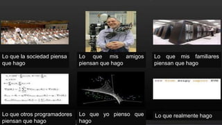 Lo que la sociedad piensa
que hago
Lo que mis amigos
piensan que hago
Lo que mis familiares
piensan que hago
Lo que otros programadores
piensan que hago
Lo que yo pienso que
hago
Lo que realmente hago
 