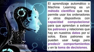 El aprendizaje automático o
Machine Learning es un
método científico que nos
permite usar los ordenadores
y otros dispositivos con
capacidad computacional
para que aprendan a extraer
los patrones y relaciones que
hay en nuestros datos por sí
solos. Esos patrones se
pueden usar luego para
predecir comportamientos
y en la toma de decisiones.
 