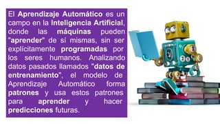 El Aprendizaje Automático es un
campo en la Inteligencia Artificial,
donde las máquinas pueden
"aprender" de sí mismas, sin ser
explícitamente programadas por
los seres humanos. Analizando
datos pasados llamados "datos de
entrenamiento", el modelo de
Aprendizaje Automático forma
patrones y usa estos patrones
para aprender y hacer
predicciones futuras.
 