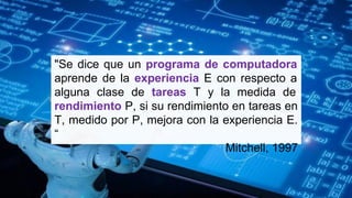 "Se dice que un programa de computadora
aprende de la experiencia E con respecto a
alguna clase de tareas T y la medida de
rendimiento P, si su rendimiento en tareas en
T, medido por P, mejora con la experiencia E.
“
Mitchell, 1997
 