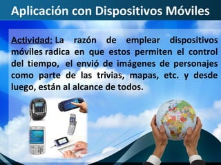 Aplicación con Dispositivos Móviles

Actividad: La   razón de emplear dispositivos
móviles radica en que estos permiten el control
del tiempo, el envió de imágenes de personajes
como parte de las trivias, mapas, etc. y desde
luego, están al alcance de todos.
 