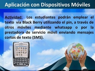 Aplicación con Dispositivos Móviles

Actividad:   Los estudiantes podrán emplear el
texto vía Black Berry utilizando el pin, a través de
otros móviles mediante whatsapp o por la
prestadora de servicio móvil enviando mensajes
cortos de texto (SMS).
 