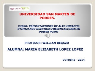 UNIVERSIDAD SAN MARTIN DE 
PORRES. 
CURSO: PRESENTACIONES DE ALTO IMPACTO: 
OTIMIZANDO NUESTRAS PRESENTACIONES EN 
POWER POINT 
PROFESOR: WILLIAN BEGAZO 
ALUMNA: MARIA ELIZABETH LOPEZ LOPEZ 
OCTUBRE - 2014 
 