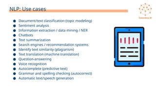 NLP: Use cases
● Document/text classification (topic modeling)
● Sentiment analysis
● Information extraction / data mining / NER
● Chatbots
● Text summarization
● Search engines / recommendation systems
● Identify text similarity (plagiarism)
● Text translation (machine translation)
● Question-answering
● Voice recognition
● Autocomplete (predictive text)
● Grammar and spelling checking (autocorrect)
● Automatic text/speech generation
 