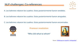 NLP challenges: Co-references
Source: "Wikilengua en español - Ambigüedad"
Pronoun resolution
A. Los ladrones robaron los cuadros. Estos posteriormente fueron vendidos.
B. Los ladrones robaron los cuadros. Estos posteriormente fueron atrapados.
C. Los ladrones robaron los cuadros. Estos posteriormente fueron encontrados.
“Who did what to whom”
 