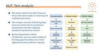 NLP: Text analysis
● We need to determine which features
of our text best encode its meaning and
underlying structure.
● Text analysis consists of dividing large
amounts of text into its constituent
components and then applying
statistical mechanisms to them.
● By learning based on these
components, we can create models of
the language that allow us to create
applications with predictive capacity.
 