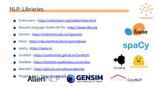 NLP: Libraries
● Scikit-Learn - https://scikit-learn.org/stable/index.html
● Natural Language Toolkit (NLTK) - https://www.nltk.org
● Gensim - https://radimrehurek.com/gensim/
● Glove - https://nlp.stanford.edu/projects/glove/
● spaCy - https://spacy.io
● CoreNLP - https://stanfordnlp.github.io/CoreNLP/
● TextBlob - https://textblob.readthedocs.io/en/dev/
● AllenNLP - https://github.com/allenai/allennlp
● Hugging Face - https://huggingface.co
 