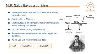 NLP: Naïve Bayes algorithm
● Probabilistic algorithm used for classification (binary
and multi-class).
● Based on Bayes Theorem.
● All attributes are independent and have same weight
(naive). Simplify calculations.
● Very fast when training and predicting.
● Generalizes somewhat worse than other algorithms
(baseline).
● Works well with high dimensional data.
 